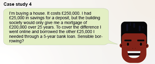 I’m buying a house. It costs £250,000. I had £25,000 in savings for a deposit, but the maximum mortgage the building society would give me was £200,000. To cover the difference I went online and borrowed the other £25,000 I needed through a 5-year bank loan. Sensible borrowing?