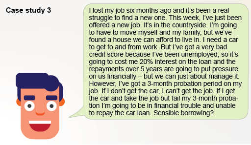 I lost my job six months ago and it’s been a real struggle to find a new one. This week, I’ve just been offered a new job. It’s in the countryside. I’m going to have to move myself and my family, but we’ve found a house we can afford to live in. I need a car to get to and from work. But I’ve got a very bad credit score because I’ve missed lots of payments because of lack of cash, so it’s going to cost me 20% interest on the loan and the repayments over 5 years are going to put pressure on us financially – but we can just about manage it. However, I’ve got a 3-month probation period on my job. If I don’t get the car, I can’t get the job. If I get the car and take the job but fail my 3-month probation I’m going to be in financial trouble and unable to repay the car loan. Sensible borrowing?