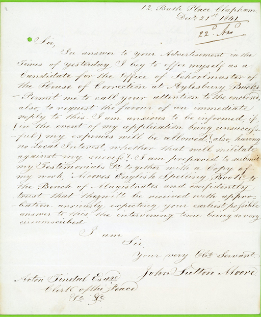 The text of the letter reads: 12 Bath Place, Clapham. Decr. 21st 1841. Sir, In answer to your Advertisement in the Times of yesterday I beg to offer myself as a Candidate for the Office of Schoolmaster of the House of Correction at Aylesbury Bucks. Permit me to call your attention to the enclosed, also, to request the favour of an immediate reply to this. I am anxious to be informed, if, (in the event of my application being unsuccessful) my expenses will be allowed?, also, having no Local Interest, whether that will militate against my success? I am prepared to submit my Testimonials Etc, together with a Copy of my work, ‘Moores English Spelling Book’ to the Bench of Magistrates and confidently trust that they will be received with approbation. anxiously expecting your earliest possible answer to this, the intervening time being so very circumscribed. I am Sir, Your very Obt Servant. John Sutton Moore. Acton Tindal Esqre. Clerk of the Peace Etc, Etc