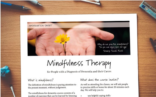 This illustration shows only the top of an information sheet produced by Adele Pacini, for service users and carers of people with dementia. At the top of the image the viewer sees a person’s hands, opened up to the viewer in a welcoming way, and placed between their hands is a yellow flower. To the right of the hands is a quote from a mindfulness practitioner. The quote says: ‘Why do we practice mindfulness? So that we can enjoy our old age’ The practitioner is said to be ‘Shunryu Suzuki Roshi’. Below the photograph the information sheet is titled ‘Mindfulness Therapy’. Below the title the viewer sees two columns of text. The title of the left-hand column is titled ’What is mindfulness?’ and the right-hand column is titled ‘What does the course involve?’ Below each of these titles is the beginning of the text that Adele created. The text on the left-hand column says: ‘The definition of mindfulness is paying attention to the present moment without judgment. The mindfulness for dementia course consists of a number of exercises that can be learned by listening’. It is implied that the column continues but this is unseen by the viewer of the image. The right-hand column text says: ‘As well as attending the classes, we will ask people to practise skills at home for 20 minutes each day.’ Following this text there is a bullet-pointed list beginning: ‘We will help you to: use helpful coping skills’, a lengthier bullet-pointed list is implied but is unseen by the viewer