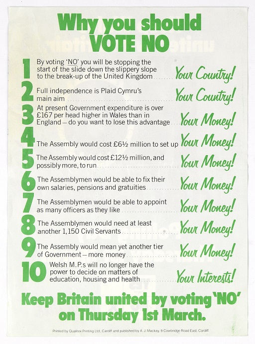 This is a poster headlined ‘Why you should VOTE NO’ in large green letters. Underneath is a list of 10 reasons, with an exclamation written beside each line as follows. Lines 1-2: ‘Your Country!’ 3-9: ‘Your Money!’ 10: ‘Your Interests!’ The list itself reads as follows: 1: By voting 'NO' you will be stopping the start of the slide down the slippery slope to the break-up of the United Kingdom. 2: Full independence is Plaid Cymru's main aim. 3: At present Government expenditure is over £167 per head higher in Wales than in England – do you want to lose this advantage. 4: The Assembly would cost £6.5 million to set up. 5: The Assembly would cost £12.5 million, and possibly more, to run. 6: The Assemblymen would be able to fix their own salaries, pensions and gratuities. 7: The Assemblymen would be able to appoint as many officers as they like. 8: The Assemblymen would need at least another 1,150 Civil Servants. 9: The Assembly would mean yet another tier of Government – more money. 10: Welsh M.P.s will no longer have the power to decide on matters of education, housing and health. Underneath is the text: ‘Keep Britain united by voting 'NO' on Thursday 1st March.’