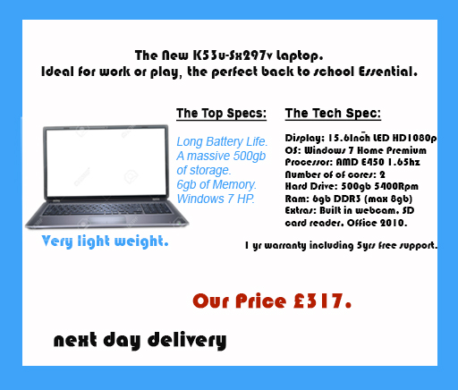 This is an advert for a laptop. It contains an image of an open laptop and the following text: The new K53u-Sx297v laptop. Ideal for work or play, the perfect back to school essential. The top specs: long batter life, a massive 500gb of storage, 6gb of memory, Windows 7 HP. The tech spec: Display - 15.6 inch LED HD 1080p. OS - Windows 7 Home Premium. Processor - AMD E450 1.65hz. Number of cores - 2. Hard drive - 500gb 540 Rpm. Ram - 6gb DDR3 (max 8gb). Extras - built in webcam, SD card reader, Office 2010. 1 year warranty including 5 years free support. Our price £317.