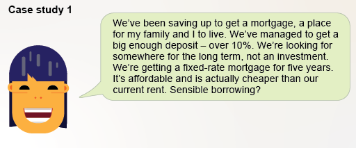 We’ve been saving up to get a mortgage, a place for my family and I to live. We’ve managed to get a big enough deposit – over 10%. We’re looking for somewhere for the long term, not an investment. We’re getting a fixed-rate mortgage for five years. It’s affordable and is actually cheaper than our current rent. Sensible borrowing?