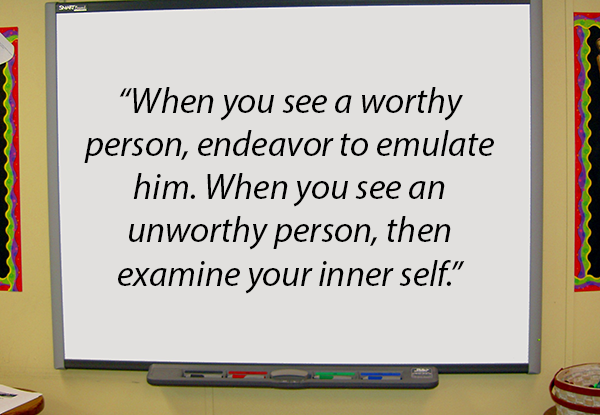 When you see a worthy person, endeavor to emulate him. When you see an unworthy person, then examine your inner self.