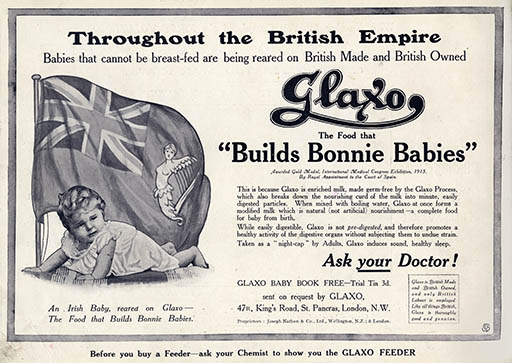 A black and white advertisement. At the top of the image are the words: ‘Throughout the British Empire, babies that cannot be breast-fed are being reared on British made and British owned Glaxo the food that “Builds Bonnie Babies”.’ Glaxo is described as ‘enriched milk’, ‘a complete food for baby from birth.’ The text in the lower right of the image says: “Ask your doctor!”. The company’s address in King’s Road, London, is listed below. On the left side of the advertisement is a photograph of a baby labelled ‘An Irish baby reared on Glaxo- the food that builds bonnie babies.’ Behind the baby is a flag, with the Union Jack in the upper left and an Irish harp on the right.