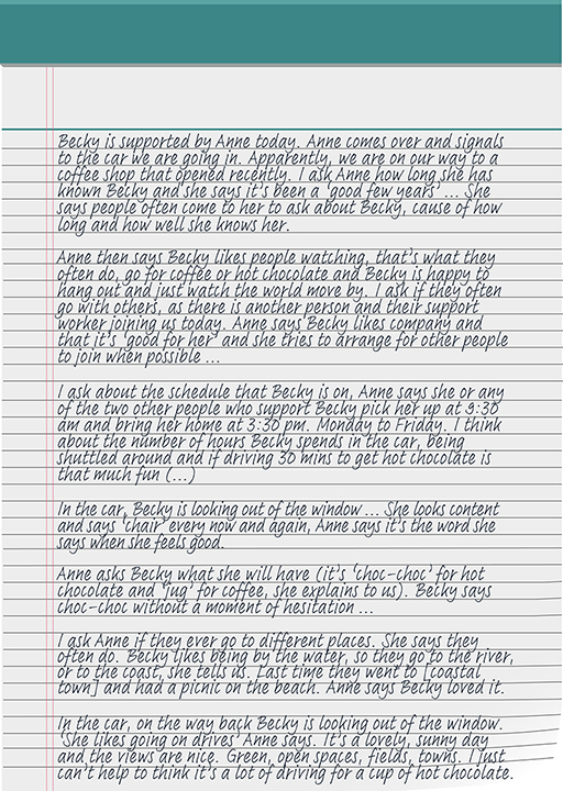 Becky is supported by Anne today. Anne comes over and signals to the car we are going in. Apparently, we are on our way to a coffee shop that opened recently. I ask Anne how long she has known Becky and she says it’s been ‘good few years’ ... She says people often come to her to ask about Becky, cause of how long and how well she knows her. Anne then says Becky likes people watching, that’s what they often do, go for coffee or hot chocolate and Becky is happy to hang out and just watch the world move by. I ask if they often go with others, as there is another person and their support worker joining us today. Anne says Becky likes company and that it’s ‘good for her’ and she tries to arrange for other people to join when possible... I ask about the schedule that Becky is on, Anne says she or any of the two other people who support Becky pick her up at 9:30 am and bring her home at 3:30 pm. Monday to Friday. I think about the number of hours Becky spends in the car, being shuttled around and if driving 30 mins to get hot chocolate is that much fun (…) In the car, Becky is looking out of the window... She looks content and says ‘chair’ every now and again, Anne says it’s the word she says when she feels good. Anne asks Becky what she will have (it’s ‘choc-choc’ for hot chocolate and ‘jug’ for coffee, she explains to us). Becky says choc-choc without a moment of hesitation... I ask Anne if they ever go to different places. She says they often do. Becky likes being by the water, so they go to the river, or to the coast, she tells us. Last time they went to [coastal town] and had a picnic on the beach. Anne says Becky loved it. In the car, on the way back Becky is looking out of the window. ‘She likes going on drives’ Anne says. It’s a lovely, sunny day and the views are nice. Green, open spaces, fields, towns. I just can’t help to think it’s a lot of driving for a cup of hot chocolate.