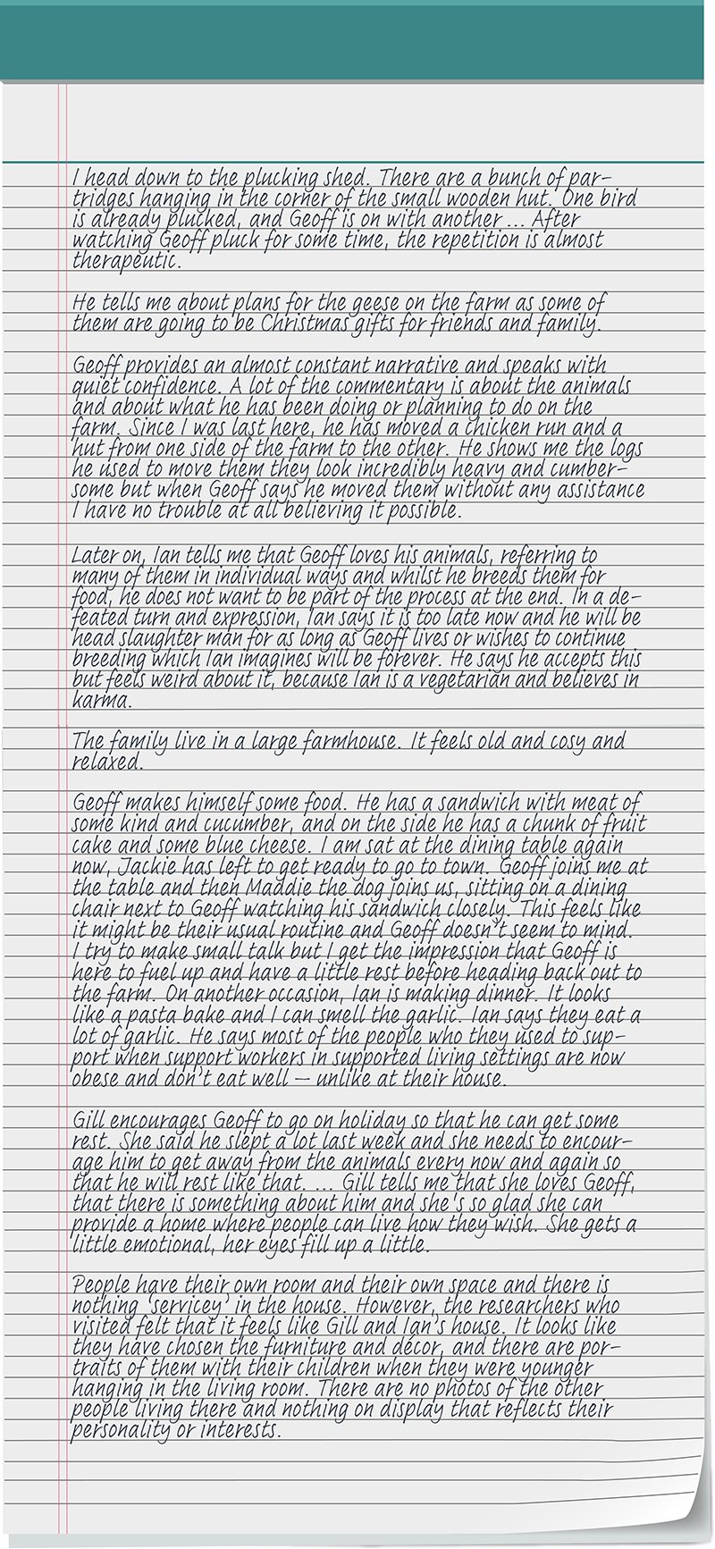 I head down to the plucking shed. There are a bunch of partridges hanging in the corner of the small wooden hut. One bird is already plucked, and Geoff is on with another...After watching Geoff pluck for some time, the repetition is almost therapeutic. He tells me about plans for the geese on the farm as some of them are going to be Christmas gifts for friends and family. Geoff provides an almost constant narrative and speaks with quiet confidence. A lot of the commentary is about the animals and about what he has been doing or planning to do on the farm. Since I was last here, he has moved a chicken run and a hut from one side of the farm to the other. He shows me the logs he used to move them they look incredibly heavy and cumbersome but when Geoff says he moved them without any assistance I have no trouble at all believing it possible. Later on, Ian tells me that Geoff loves his animals, referring to many of them in individual ways and whilst he breeds them for food, he does not want to be part of the process at the end. In a defeated turn and expression, Ian says it is too late now and he will be head slaughter man for as long as Geoff lives or wishes to continue breeding which Ian imagines will be forever. He says he accepts this but feels weird about it, because Ian is a vegetarian and believes in karma. The family live in a large farmhouse. It feels old and cosy and relaxed. Geoff makes himself some food. He has a sandwich with meat of some kind and cucumber, and on the side he has a chunk of fruit cake and some blue cheese. I am sat at the dining table again now, Jackie has left to get ready to go to town. Geoff joins me at the table and then Maddie the dog joins us, sitting on a dining chair next to Geoff watching his sandwich closely. This feels like it might be their usual routine and Geoff doesn’t seem to mind. I try to make small talk but I get the impression that Geoff is here to fuel up and have a little rest before heading back out to the farm. On another occasion, Ian is making dinner. It looks like a pasta bake and I can smell the garlic. Ian says they eat a lot of garlic. He says most of the people who they used to support when support workers in supported living settings are now obese and don’t eat well – unlike at their house. Gill encourages Geoff to go on holiday so that he can get some rest. She said he slept a lot last week and she needs to encourage him to get away from the animals every now and again so that he will rest like that... Gill tells me that she loves Geoff, that there is something about him and she's so glad she can provide a home where people can live how they wish. She gets a little emotional, her eyes fill up a little. People have their own room and their own space and there is nothing ‘servicey’ in the house. However, the researchers who visited felt that it feels like Gill and Ian’s house. It looks like they have chosen the furniture and décor, and there are portraits of them with their children when they were younger hanging in the living room. There are no photos of the other people living there and nothing on display that reflects their personality or interests.