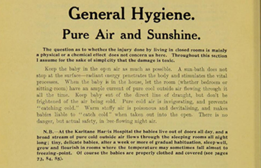 An extract from a book with the following text: General hygiene. Pure air and sunshine. The question as to whether the injury done by living in closed rooms is mainly a physical or a chemical effect does not concern us here. Throughout this section I assume for the sake of simplicity that the damage is toxic. Keep the baby in the open air as much as possible. A sun-bath does not stop at the surface - radiant energy penetrates the body and stimulates the vital processes. When the baby is in the house, let the room (whether bedroom or sitting room) have an ample current of pure cool outside air flowing through it all the time. Keep baby out of direct line of draught, but don’t be frightened of the air being cold. Pure cold air is invigorating and prevents ‘catching cold’. Warm stuffy air is poisonous and devitalising, and makes babies liable to ‘catch cold’ when taken out in the open. There is no danger, but actual safety, in free-flowing night air. N.B. At the Karitane Harris Hospital the babies live out of doors all day, and a broad stream of pure old outside air flows through the sleeping rooms all night long: tiny, delicate babies, after a week or more of gradual habituation, sleep well, grow and flourish in rooms where the temperature may sometimes fall almost to freezing point. Of course the babies are properly clothed and covered …
