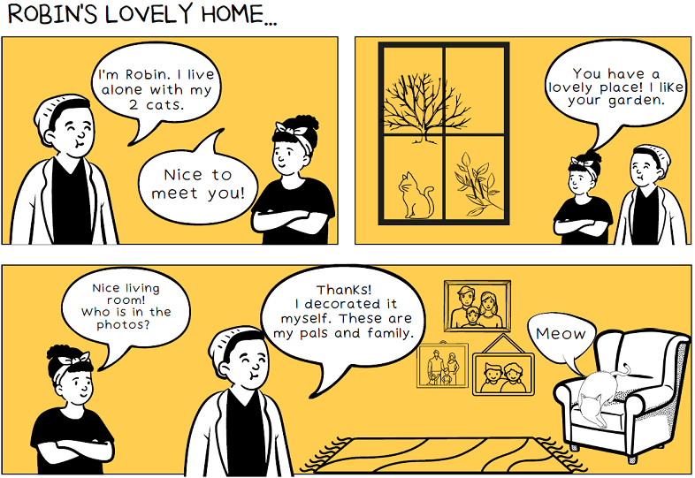 A series of storyboards. In the first, a man says ‘I’m Robin, I live alone with my two cats’. A woman responds with ‘Nice to meet you!’. In the next, the woman says ‘You have a lovely place! I like your garden’. In the last the woman says ‘Nice living room! Who is in the photos?’ and Robin replies with ‘Thanks! I decorated it myself. These are my pals and family’.