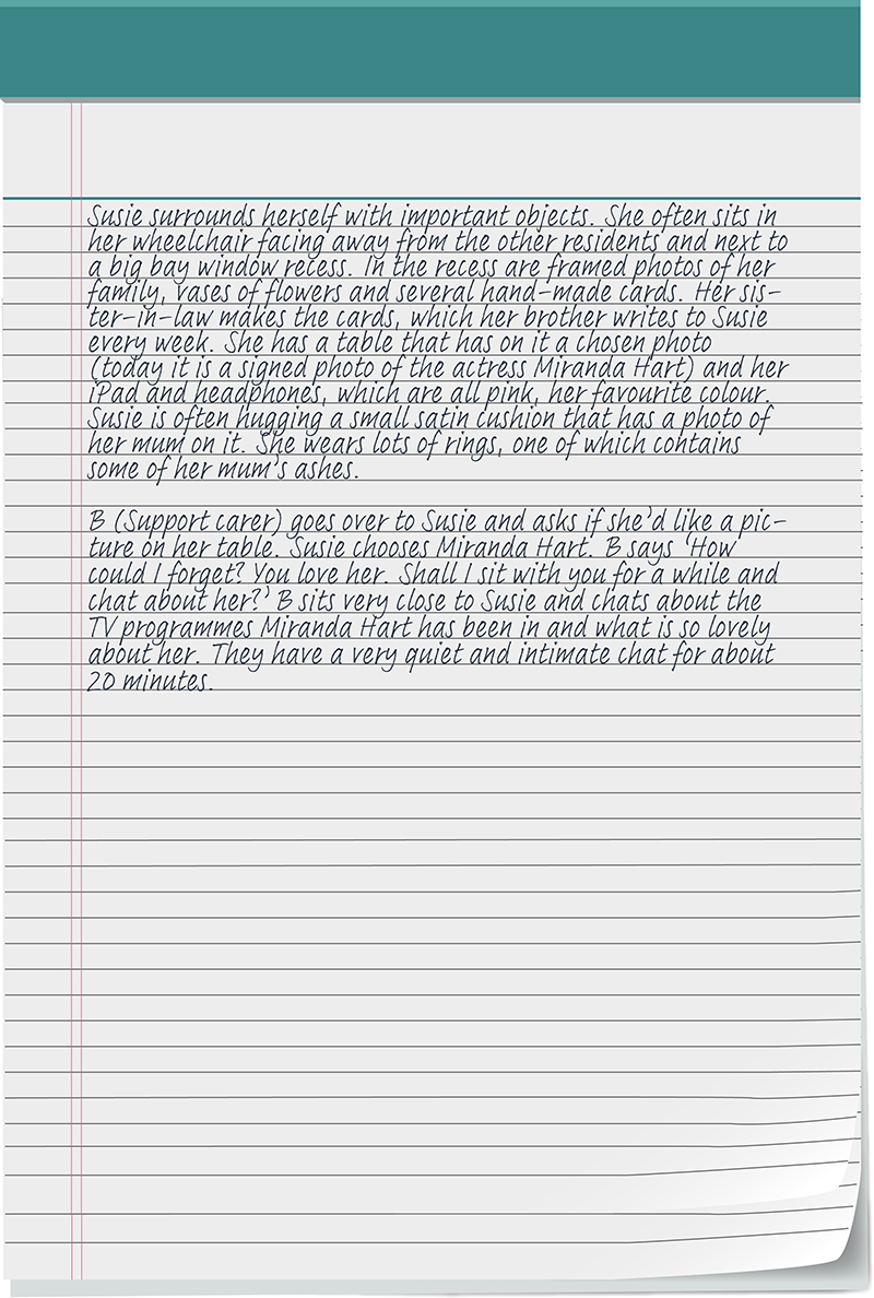 Susie surrounds herself with important objects. She often sits in her wheelchair facing away from the other residents and next to a big bay window recess. In the recess are framed photos of her family, vases of flowers and several hand-made cards. Her sister-in-law makes the cards, which her brother writes to Susie every week. She has a table that has on it a chosen photo (today it is a signed photo of the actress Miranda Hart) and her iPad and headphones, which are all pink, her favourite colour. Susie is often hugging a small satin cushion that has a photo of her mum on it. She wears lots of rings, one of which contains some of her mum’s ashes. B (Support carer) goes over to Susie and asks if she’d like a picture on her table. Susie chooses Miranda Hart. B says ‘How could I forget? You love her. Shall I sit with you for a while and chat about her?’ B sits very close to Susie and chats about the TV programmes Miranda Hart has been in and what is so lovely about her. They have a very quiet and intimate chat for about 20 minutes.