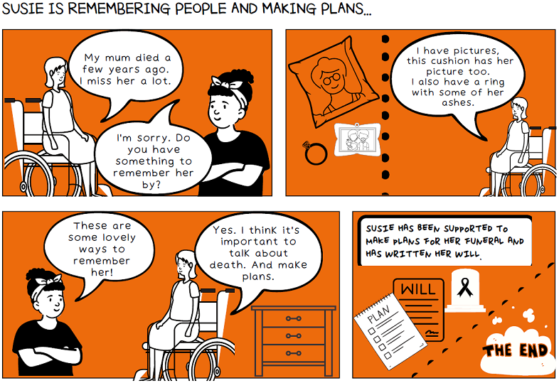 A series of illustrated storyboards. In the first, Susie says ‘My mum died a few years ago. I miss her a lot’ to which another woman replies ‘I’m sorry. Do you have something to remember her by’. In the next, Susie says ‘I have pictures, this cushion has her picture too. I also have a ring with some of her ashes’. In the next, the woman says ‘These are some lovely ways to remember her!’ Susie replied ‘Yes, I think it’s important to talk about death. And make plans’. In the next there is a box of text which reads ‘Susie has been supported to make plans for her funeral and has written her will’.