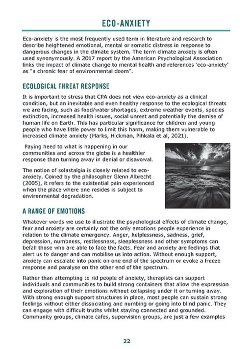 The text in the image reads: Eco-anxiety is the most frequently used term in literature and research to describe heightened emotional, mental or somatic distress in response to dangerous changes in the climate system. The term climate anxiety is often used synonymously. A 2017 report by the American Psychological Association links the impact of climate change to mental health and references ‘eco-anxiety’ as a ‘chronic fear of environmental doom’. It is important to stress that CPA does not view eco-anxiety as a clinical condition, but an inevitable and even healthy response to the ecological threats we are facing, such as food/water shortages, extreme weather events, species extinction, increased health issues, social unrest and potentially the demise of human life on Earth. This has particular significance for children and young people who have little power to limit this harm, making the vulnerable to increased climate anxiety. Paying heed to what is happening in our communities and across the globe is a healthier response than turning away in denial or disavowal. The notion of solastalgia is closely related to eco-anxiety. Coined by the philosopher Glenn Albrecht, it refers to the existential pain experienced where one resides is subject to environmental degradation. Whatever words we use to illustrate the psychological effects of climate change, fear and anxiety are certainly not the only emotions people experience in relation to the climate emergency. Anger, helplessness, sadness, grief, depression, numbness, restlessness, sleeplessness and other symptoms can befall those who are able to face the facts. Fear and anxiety are feelings that alert us to danger and can mobilise us into action. Without enough support, anxiety can escalate into panic on one end of the spectrum or evoke a freeze response and paralyse on the other end of the spectrum. Rather than attempting to rid people of anxiety, therapists can support individuals and communities to build strong containers that allow the expression and exploration of their emotions without collapsing under it or turning away. With strong enough support structures in place, most people can sustain strong feelings without either dissociating and numbing or going into blind panic. They can engage with difficult truths while staying connected and grounded. Community groups, climate cafes, supervision groups, are just a few examples.