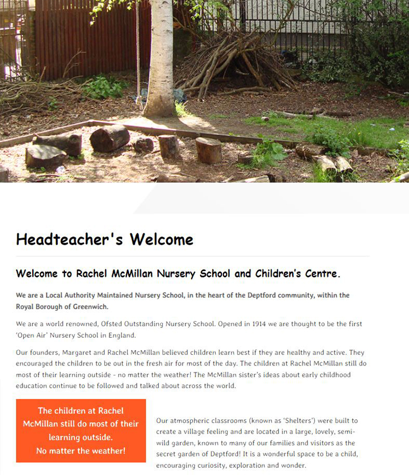 There is a photograph of a grassy area with a tree and sticks made into a den. The text underneath reads: Headteacher’s Welcome. Welcome to Rachel McMillan Nursery School and Children’s Centre. We are a Local Authority Maintained School. Opened in 1914 we are thought to be the fist ‘Open Air’ Nursery School in England. Our founders, Margaret and Rachel McMillan believed children learn best if they are healthy and active. They encouraged the children to be out in the fresh air for most of the day. The children at Rachel McMillan still do most of their learning outside, no matter the weather! The McMillan sister’s ideas about early childhood education continued to be followed and talk about across the world. Our atmospheric classrooms (know as ‘Shelters’) were built to create a village feeling and are located in a large, lovely, semi-wild garden, known to many of our families and visitors as the secret garden of Deptford! It is a wonderful space to be a child, encouraging curiosity, exploration and wonder.