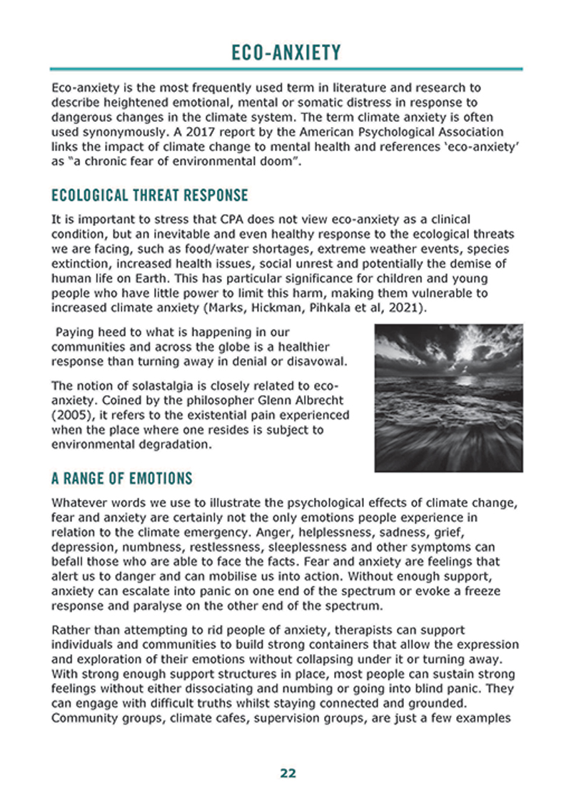 The text in the image reads: Eco-anxiety is the most frequently used term in literature and research to describe heightened emotional, mental or somatic distress in response to dangerous changes in the climate system. The term climate anxiety is often used synonymously. A 2017 report by the American Psychological Association links the impact of climate change to mental health and references ‘eco-anxiety’ as a ‘chronic fear of environmental doom’. It is important to stress that CPA does not view eco-anxiety as a clinical condition, but an inevitable and even healthy response to the ecological threats we are facing, such as food/water shortages, extreme weather events, species extinction, increased health issues, social unrest and potentially the demise of human life on Earth. This has particular significance for children and young people who have little power to limit this harm, making the vulnerable to increased climate anxiety. Paying heed to what is happening in our communities and across the globe is a healthier response than turning away in denial or disavowal. The notion of solastalgia is closely related to eco-anxiety. Coined by the philosopher Glenn Albrecht, it refers to the existential pain experienced where one resides is subject to environmental degradation. Whatever words we use to illustrate the psychological effects of climate change, fear and anxiety are certainly not the only emotions people experience in relation to the climate emergency. Anger, helplessness, sadness, grief, depression, numbness, restlessness, sleeplessness and other symptoms can befall those who are able to face the facts. Fear and anxiety are feelings that alert us to danger and can mobilise us into action. Without enough support, anxiety can escalate into panic on one end of the spectrum or evoke a freeze response and paralyse on the other end of the spectrum. Rather than attempting to rid people of anxiety, therapists can support individuals and communities to build strong containers that allow the expression and exploration of their emotions without collapsing under it or turning away. With strong enough support structures in place, most people can sustain strong feelings without either dissociating and numbing or going into blind panic. They can engage with difficult truths while staying connected and grounded. Community groups, climate cafes, supervision groups, are just a few examples.