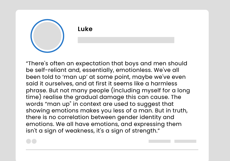 A social media post: ‘There’s often an expectation that boys and men should be self-reliant and, essentially, emotionless. We’ve all been told to “man up” at some point, maybe we’ve even said it ourselves, and at first it seems like a harmless phrase. But not many people (including myself for a long time) realise the gradual damage this can cause. The words “man up” in context are used to suggest that showing emotions makes you less of a man. But in truth, there is no correlation between gender identity and emotions. We all have emotions, and expressing them isn’t a sign of weakness, it’s a sign of strength.’