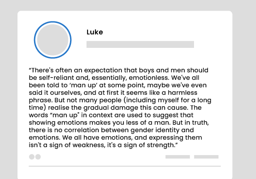 A social media post: ‘There’s often an expectation that boys and men should be self-reliant and, essentially, emotionless. We’ve all been told to “man up” at some point, maybe we’ve even said it ourselves, and at first it seems like a harmless phrase. But not many people (including myself for a long time) realise the gradual damage this can cause. The words “man up” in context are used to suggest that showing emotions makes you less of a man. But in truth, there is no correlation between gender identity and emotions. We all have emotions, and expressing them isn’t a sign of weakness, it’s a sign of strength.’