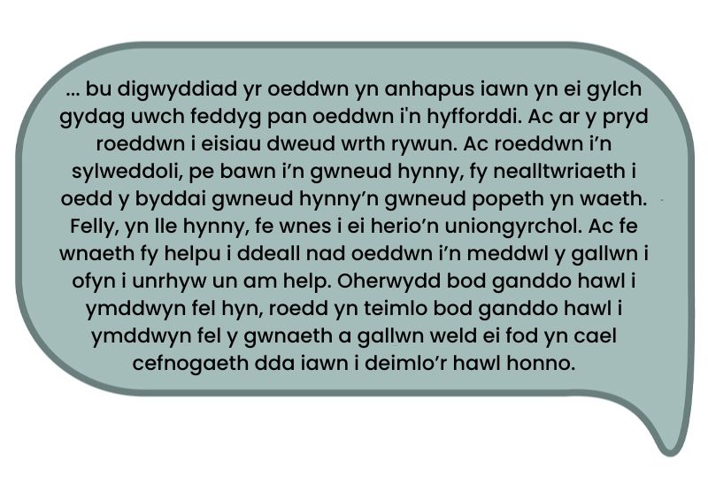 Dyma’r testun: ‘... bu digwyddiad yr oeddwn yn anhapus iawn yn ei gylch gydag uwch feddyg pan oeddwn i'n hyfforddi. Ac ar y pryd roeddwn i eisiau dweud wrth rywun. Ac roeddwn i’n sylweddoli, pe bawn i’n gwneud hynny, fy nealltwriaeth i oedd y byddai gwneud hynny’n gwneud popeth yn waeth. Felly, yn lle hynny, fe wnes i ei herio’n uniongyrchol. Ac fe wnaeth fy helpu i ddeall nad oeddwn i’n meddwl y gallwn i ofyn i unrhyw un am help. Oherwydd bod ganddo hawl i ymddwyn fel hyn, roedd yn teimlo bod ganddo hawl i ymddwyn fel y gwnaeth a gallwn weld ei fod yn cael cefnogaeth dda iawn i deimlo’r hawl honno.’