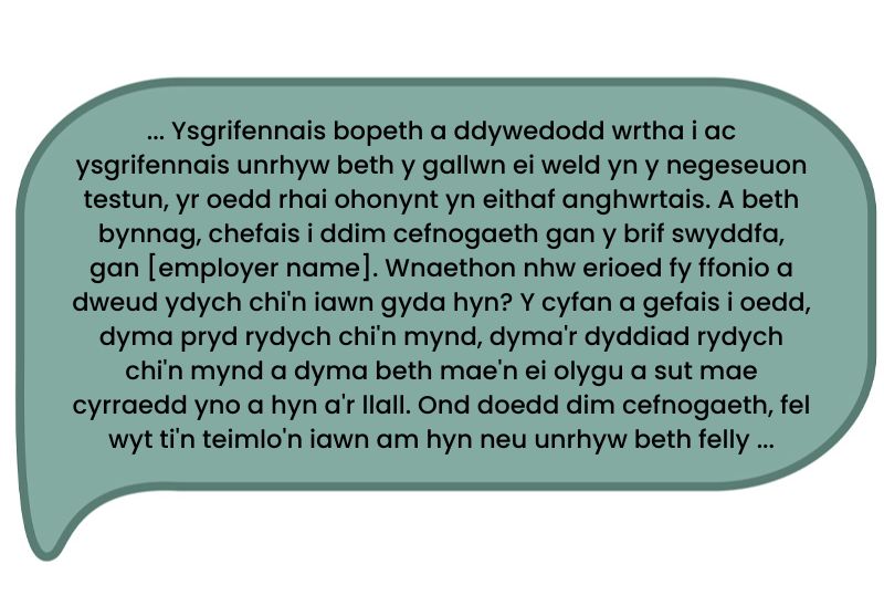 Dyma’r dyfyniad: ... Ysgrifennais bopeth a ddywedodd wrtha i ac ysgrifennais unrhyw beth y gallwn ei weld yn y negeseuon testun, yr oedd rhai ohonynt yn eithaf anghwrtais. A beth bynnag, chefais i ddim cefnogaeth gan y brif swyddfa, gan [employer name]. Wnaethon nhw erioed fy ffonio a dweud ydych chi'n iawn gyda hyn? Y cyfan a gefais i oedd, dyma pryd rydych chi'n mynd, dyma'r dyddiad rydych chi'n mynd a dyma beth mae'n ei olygu a sut mae cyrraedd yno a hyn a'r llall. Ond doedd dim cefnogaeth, fel wyt ti'n teimlo'n iawn am hyn neu unrhyw beth felly...’  