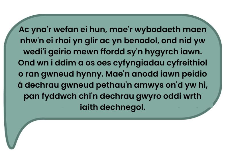 Dyma’r dyfyniad: Ac yna'r wefan ei hun, mae'r wybodaeth maen nhw'n ei rhoi yn glir ac yn benodol, ond nid yw wedi'i geirio mewn ffordd sy'n hygyrch iawn. Ond wn i ddim a os oes cyfyngiadau cyfreithiol o ran gwneud hynny. Mae'n anodd iawn peidio â dechrau gwneud pethau'n amwys on'd yw hi, pan fyddwch chi'n dechrau gwyro oddi wrth iaith dechnegol.’