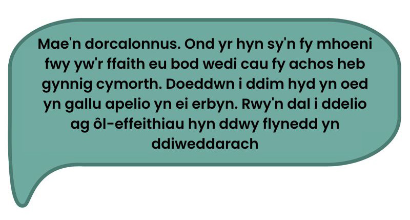 Dyma’r dyfyniad: ‘Mae'n dorcalonnus. Ond yr hyn sy'n fy mhoeni fwy yw'r ffaith eu bod wedi cau fy achos heb gynnig cymorth. Doeddwn i ddim hyd yn oed yn gallu apelio yn ei erbyn. Rwy'n dal i ddelio ag ôl-effeithiau hyn ddwy flynedd yn ddiweddarach.’