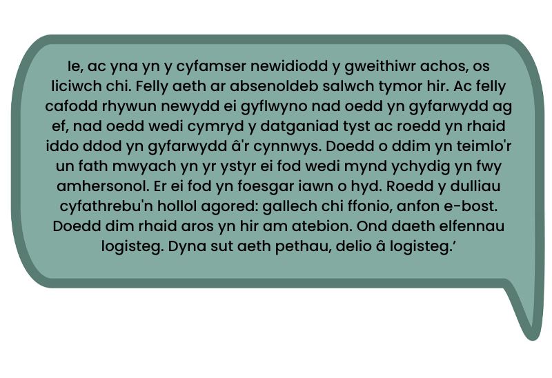Dyma’r dyfyniad: ‘Ie, ac yna yn y cyfamser newidiodd y gweithiwr achos, os liciwch chi. Felly aeth ar absenoldeb salwch tymor hir. Ac felly cafodd rhywun newydd ei gyflwyno nad oedd yn gyfarwydd ag ef, nad oedd wedi cymryd y datganiad tyst ac roedd yn rhaid iddo ddod yn gyfarwydd â'r cynnwys. Doedd o ddim yn teimlo'r un fath mwyach yn yr ystyr ei fod wedi mynd ychydig yn fwy amhersonol. Er ei fod yn foesgar iawn o hyd. Roedd y dulliau cyfathrebu'n hollol agored: gallech chi ffonio, anfon e-bost. Doedd dim rhaid aros yn hir am atebion. Ond daeth elfennau logisteg. Dyna sut aeth pethau, delio â logisteg.’