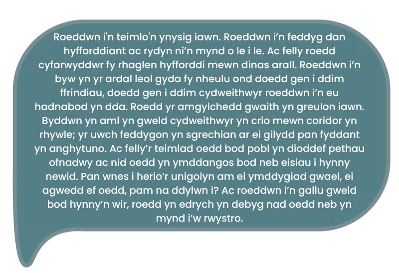 Dyma’r dyfyniad: ‘Roeddwn i'n teimlo'n ynysig iawn. Roeddwn i’n feddyg dan hyfforddiant ac rydyn ni’n mynd o le i le. Ac felly roedd cyfarwyddwr fy rhaglen hyfforddi mewn dinas arall. Roeddwn i’n byw yn yr ardal leol gyda fy nheulu ond doedd gen i ddim ffrindiau, doedd gen i ddim cydweithwyr roeddwn i’n eu hadnabod yn dda. Roedd yr amgylchedd gwaith yn greulon iawn. Byddwn yn aml yn gweld cydweithwyr yn crio mewn coridor yn rhywle; yr uwch feddygon yn sgrechian ar ei gilydd pan fyddant yn anghytuno. Ac felly’r teimlad oedd bod pobl yn dioddef pethau ofnadwy ac nid oedd yn ymddangos bod neb eisiau i hynny newid. Pan wnes i herio’r unigolyn am ei ymddygiad gwael, ei agwedd ef oedd, pam na ddylwn i? Ac roeddwn i’n gallu gweld bod hynny’n wir, roedd yn edrych yn debyg nad oedd neb yn mynd i’w rwystro.’