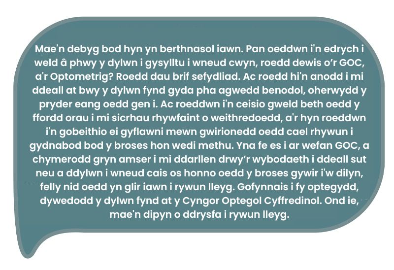 Dyma’r dyfyniad: ‘Mae'n debyg bod hyn yn berthnasol iawn. Pan oeddwn i'n edrych i weld â phwy y dylwn i gysylltu i wneud cwyn, roedd dewis o’r GOC, a'r Optometrig? Roedd dau brif sefydliad. Ac roedd hi'n anodd i mi ddeall at bwy y dylwn fynd gyda pha agwedd benodol, oherwydd y pryder eang oedd gen i. Ac roeddwn i'n ceisio gweld beth oedd y ffordd orau i mi sicrhau rhywfaint o weithredoedd, a'r hyn roeddwn i'n gobeithio ei gyflawni mewn gwirionedd oedd cael rhywun i gydnabod bod y broses hon wedi methu. Yna fe es i ar wefan GOC, a chymerodd gryn amser i mi ddarllen drwy’r wybodaeth i ddeall sut neu a ddylwn i wneud cais os honno oedd y broses gywir i'w dilyn, felly nid oedd yn glir iawn i rywun lleyg. Gofynnais i fy optegydd, dywedodd y dylwn fynd at y Cyngor Optegol Cyffredinol. Ond ie, mae'n dipyn o ddrysfa i rywun lleyg.’