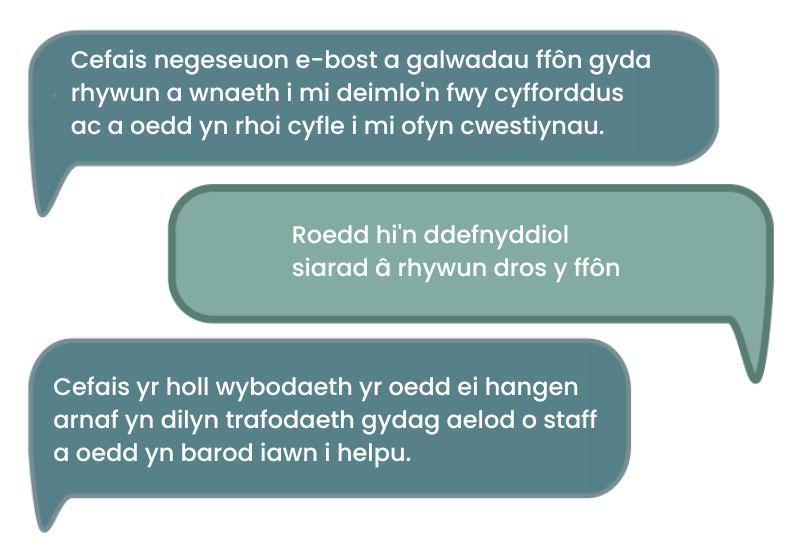 Dyma’r dyfyniad cyntaf: 'Cefais negeseuon e-bost a galwadau ffôn gyda rhywun a wnaeth i mi deimlo'n fwy cyfforddus ac a oedd yn rhoi cyfle i mi ofyn cwestiynau.' Dyma’r ail ddyfyniad: 'Roedd hi'n ddefnyddiol siarad â rhywun dros y ffôn.' Dyma’r trydydd dyfyniad: 'Cefais yr holl wybodaeth yr oedd ei hangen arnaf yn dilyn trafodaeth gydag aelod o staff a oedd yn barod iawn i helpu.'