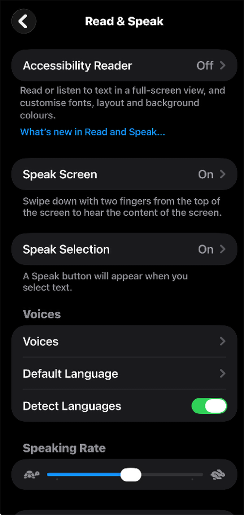Screenshot of Read & Speak menu on an iOS device.
Menu Items: Accessibility Reader: Set to Off >. Below it, text reads: "Read or listen to text in a full-screen view, and customise fonts, layout and background colours." Followed by a hyperlink reading "What’s new in Read and Speak..."
Speak Screen: Set to On >. Below it, text reads: "Swipe down with two fingers from the top of the screen to hear the content of the screen."
Speak Selection: Set to On >. Below it, text reads: "A Speak button will appear when you select text.
Voices Group:
Voices; Default Language; Detect Languages.
Speaking Rate: Features a horizontal slider bar. A turtle icon is displayed on the left (slow speed), and a rabbit icon is displayed on the right (fast speed).