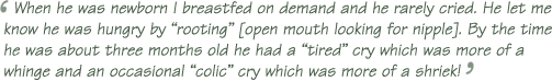 ‘When he was newborn I breastfed on demand and he rarely cried. He let me know he was hungry by “rooting” [open mouth looking for nipple]. By the time he was about three months old he had a “tired” cry which was more of a whinge and an occasional “colic” cry which was more of a shriek!’