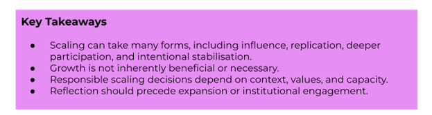 Key Takeaways:
-Scaling can take many forms, including influence, replication, deeper participation, and intentional stabilisation.
-Growth is not inherently beneficial or necessary.
-Responsible scaling decisions depend on context, values, and capacity.
-Reflection should precede expansion or institutional engagement.