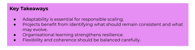 Key Takeaways:
- Adaptability is essential for responsible scaling.
- Projects benefit from identifying what should remain consistent and what may evolve.
- Organisational learning strengthens resilience.
- Flexibility and coherence should be balanced carefully.