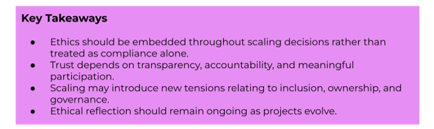 Key Takeaways:
- Ethics should be embedded throughout scaling decisions rather than treated as compliance alone.
- Trust depends on transparency, accountability, and meaningful participation.
- Scaling may introduce new tensions relating to inclusion, ownership, and governance.
- Ethical reflection should remain ongoing as projects evolve.
