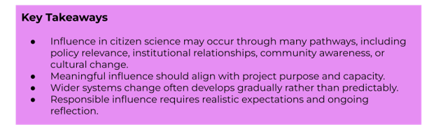 Key Takeaways:
- Influence in citizen science may occur through many pathways, including policy relevance, institutional relationships, community awareness, or cultural change.
- Meaningful influence should align with project purpose and capacity.
- Wider systems change often develops gradually rather than predictably.
- Responsible influence requires realistic expectations and ongoing reflection.