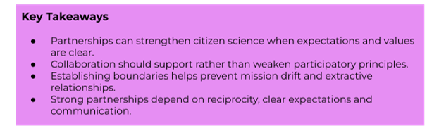 Key Takeaways:
- Partnerships can strengthen citizen science when expectations and values are clear.
- Collaboration should support rather than weaken participatory principles.
- Establishing boundaries helps prevent mission drift and extractive relationships.
- Strong partnerships depend on reciprocity, clear expectations and communication.