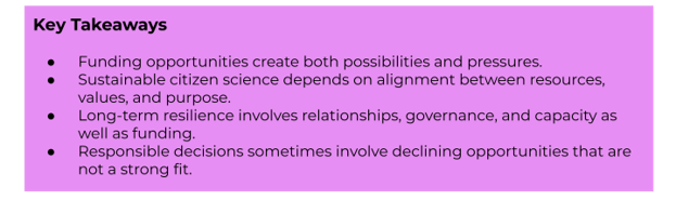 Key Takeaways:
- Funding opportunities create both possibilities and pressures.
- Sustainable citizen science depends on alignment between resources, values, and purpose.
- Long-term resilience involves relationships, governance, and capacity as well as funding.
- Responsible decisions sometimes involve declining opportunities that are not a strong fit.