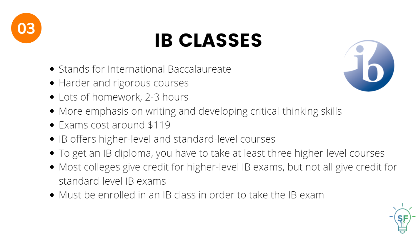 Stands for International Baccalaureate. Harder and rigorous courses.   Lots of homework, 2-3 hours.  More emphasis on writing and developing critical-thinking skills. Exams cost around $119. IB offers higher-level and standard-level courses. To get an IB diploma, you have to take at least three higher-level courses. Most colleges give credit for higher-level IB exams, but not all give credit for standard-level IB exams. Must be enrolled in an IB class in order to take the IB exam. 