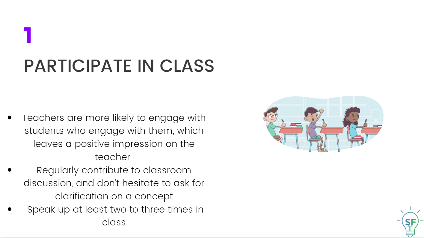 Teachers are more likely to engage with students who engage with them, which leaves a positive impression on the teacher.  Regularly contribute to classroom discussion, and don’t hesitate to ask for clarification on a concept.  Speak up at least two to three times in class.