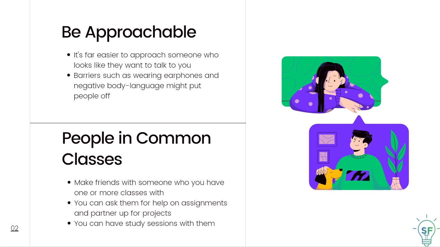 Be Approachable: It's far easier to approach someone who looks like they want to talk to you. Barriers such as wearing earphones and negative body-language might put people off. People in Common Classes: Make friends with someone with whom you have one or more classes with. You can ask them for help on assignments and partner up on projects.  You can have study sessions with them. 