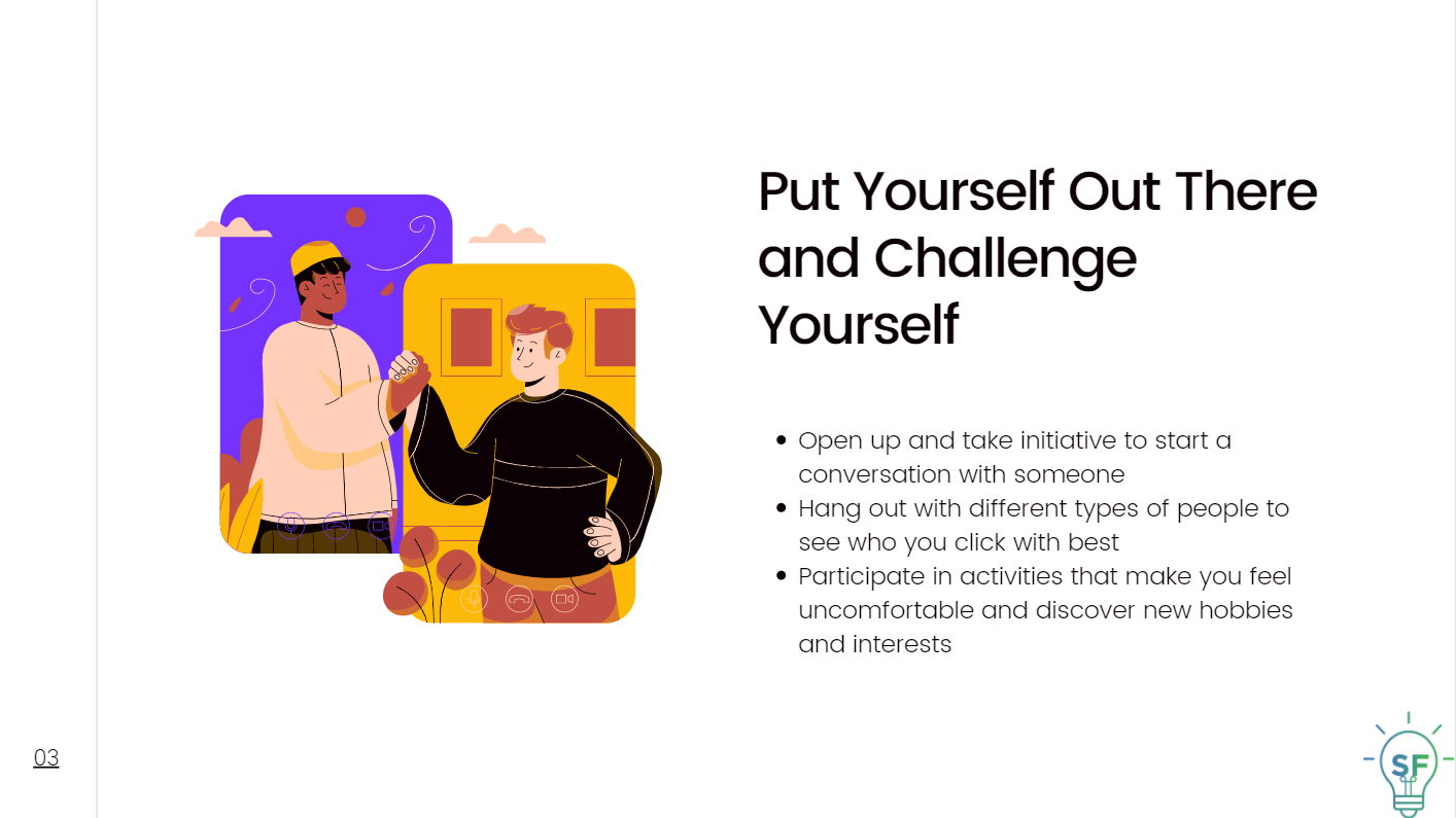 Open up and take initiative to start a conversation with someone. Hang out with different types of people to see whom you click with best. Participate in activities that make you feel uncomfortable and discover new hobbies and interests.