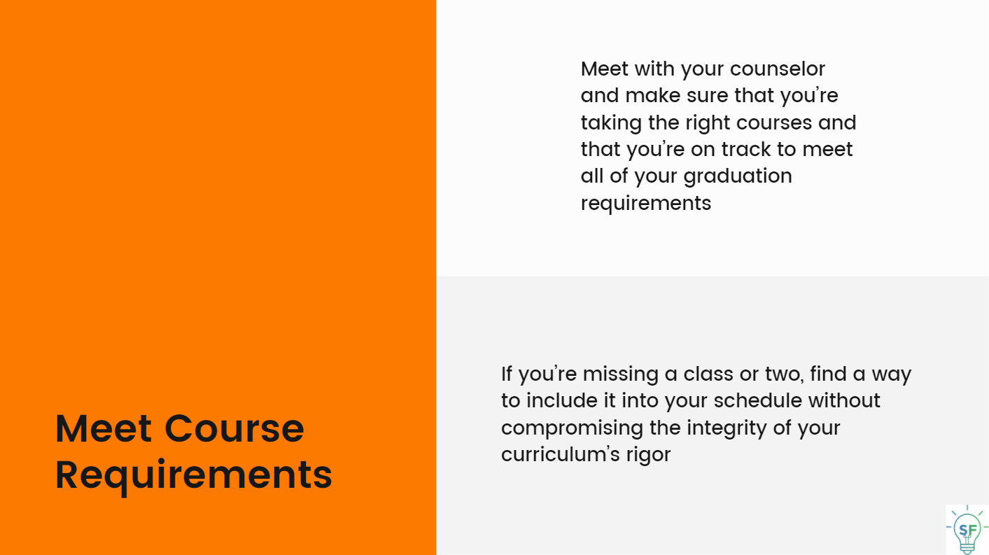 Meet with your counselor and make sure that you’re taking the right courses and that you’re on track to meet all of your graduation requirements.If you’re missing a class or two, find a way to include it into your schedule without compromising the integrity of your curriculum’s rigor.