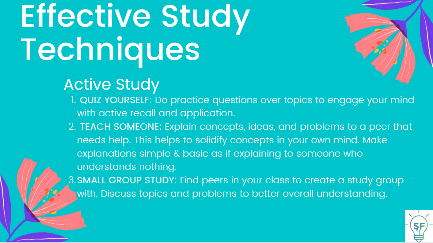 Active Study:  QUIZ YOURSELF: Do practice questions over topics to engage your mind with active recall and application.  TEACH SOMEONE: Explain concepts, ideas, and problems to a peer that needs help. This helps to solidify concepts in your own mind. Make explanations simple & basic as if explaining to someone who understands nothing. SMALL GROUP STUDY: Find peers in your class to create a study group with. Discuss topics and problems to better overall understanding.