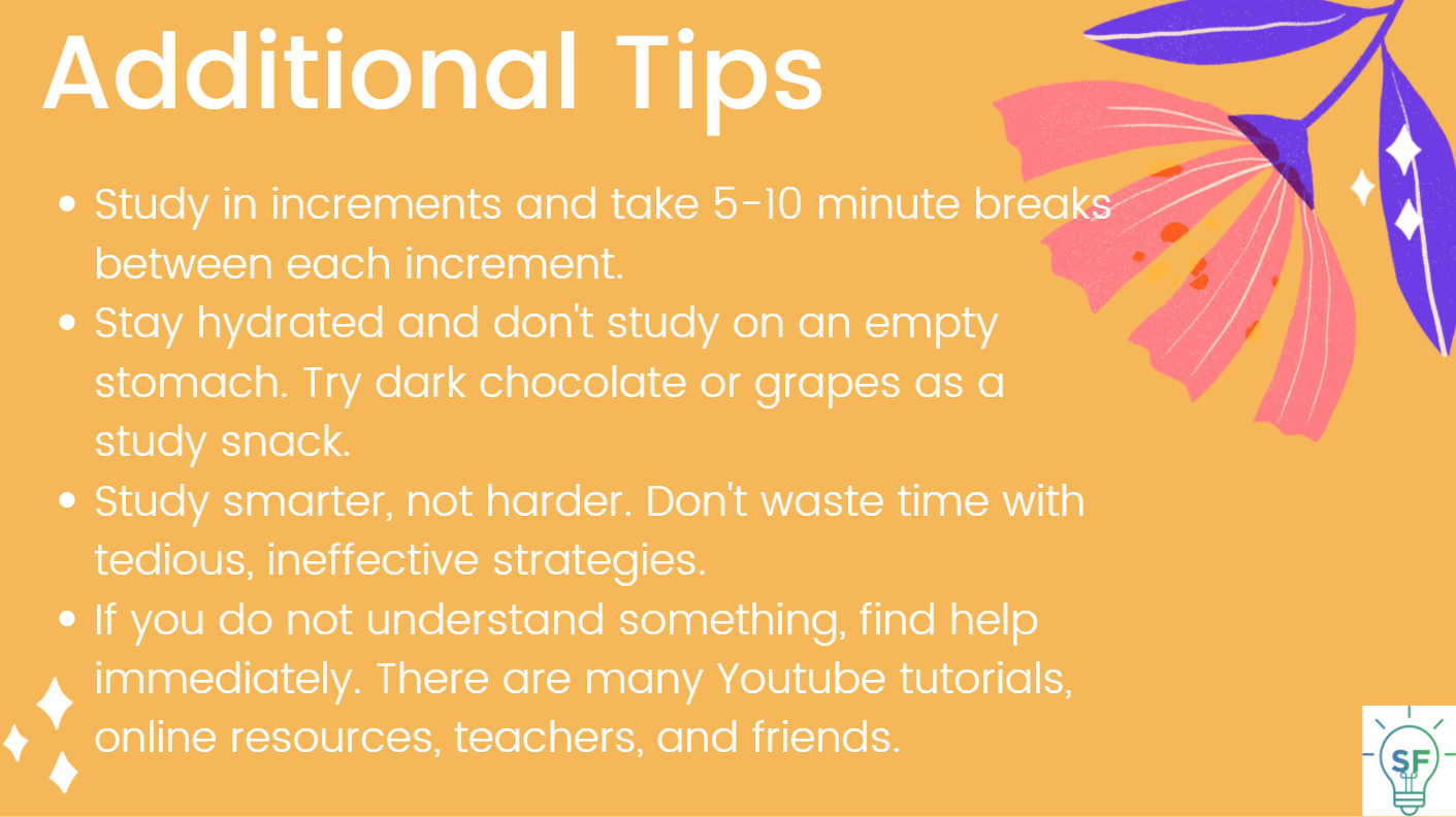Study in increments and take 5-10 minute breaks between each increment.  Stay hydrated and don't study on an empty stomach. Try dark chocolate or grapes as a study snack. Study smarter, not harder. Don't waste time with tedious, ineffective strategies. If you do not understand something, find help immediately. There are many YouTube tutorials, online resources, teachers, and friends. 