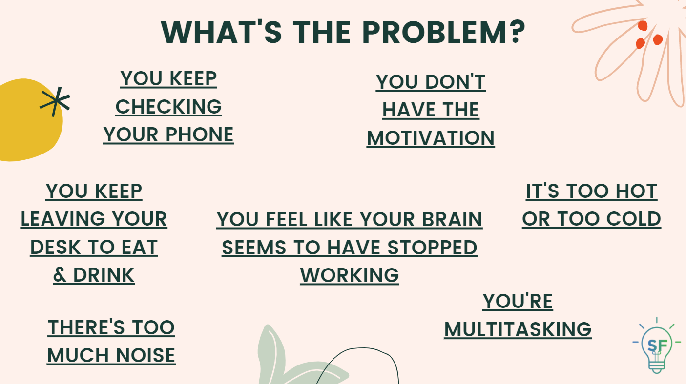 1. You keep checking your phone. 2. You don't have the motivation. 3. You keep leaving your desk to eat & drink. 4. You feel like your brain seems to have stopped working. 5. It's too hot or too cold. 6. There's too much noise. 7. You're multitasking.