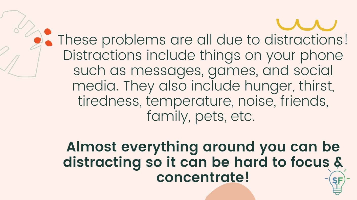 These problems are all due to distractions! Distractions include things on your phone such as messages, games, and social media. They also include hunger, thirst, tiredness, temperature, noise, friends, family, pets, etc.   Almost everything around you can be distracting so it can be hard to focus & concentrate!