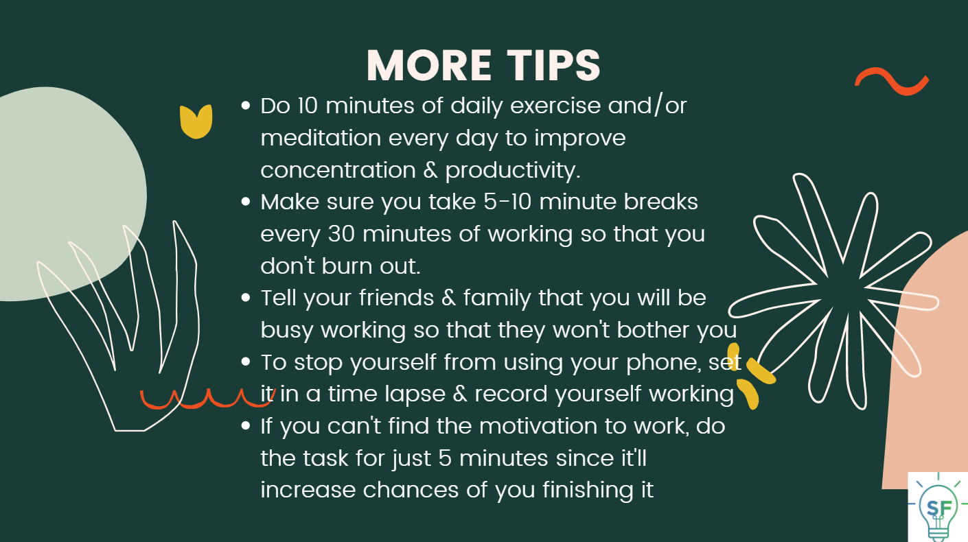 Do 10 minutes of daily exercise and/or meditation every day to improve concentration & productivity. Make sure you take 5-10 minute breaks every 30 minutes of working so that you don't burn out. Tell your friends & family that you will be busy working so that they won't bother you. To stop yourself from using your phone, set it in a time-lapse & record yourself working If you can't find the motivation to work, do the task for just 5 minutes since it'll increase chances of you finishing it