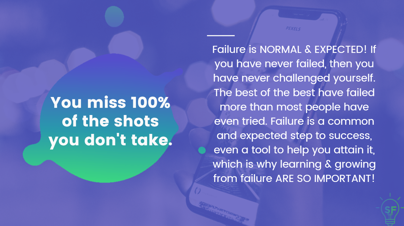 You miss 100% of the shots you don't take. Failure is NORMAL & EXPECTED! If you have never failed, then you have never challenged yourself. The best of the best have failed more than most people have even tried. Failure is a common and expected step to success, even a tool to help you attain it, which is why learning & growing from failure ARE SO IMPORTANT!