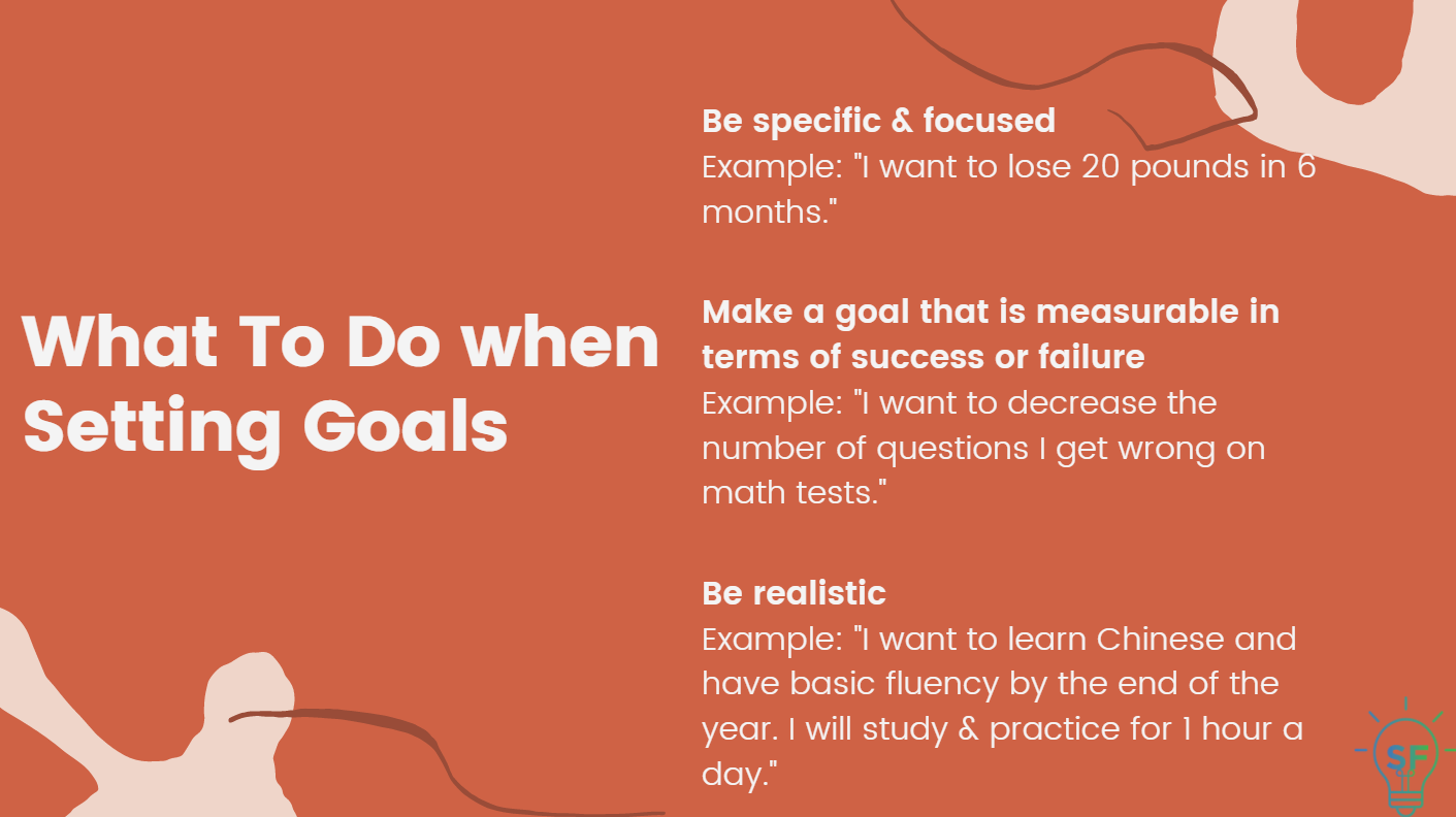 1. Be specific & focused. Example: "I want to lose 20 pounds in 6 months." 2. Make a goal that is measurable in terms of success or failure. Example: "I want to decrease the number of questions I get wrong on math tests." 3. Be realistic. Example: "I want to learn Chinese and have basic fluency by the end of the year. I will study & practice for 1 hour a day."