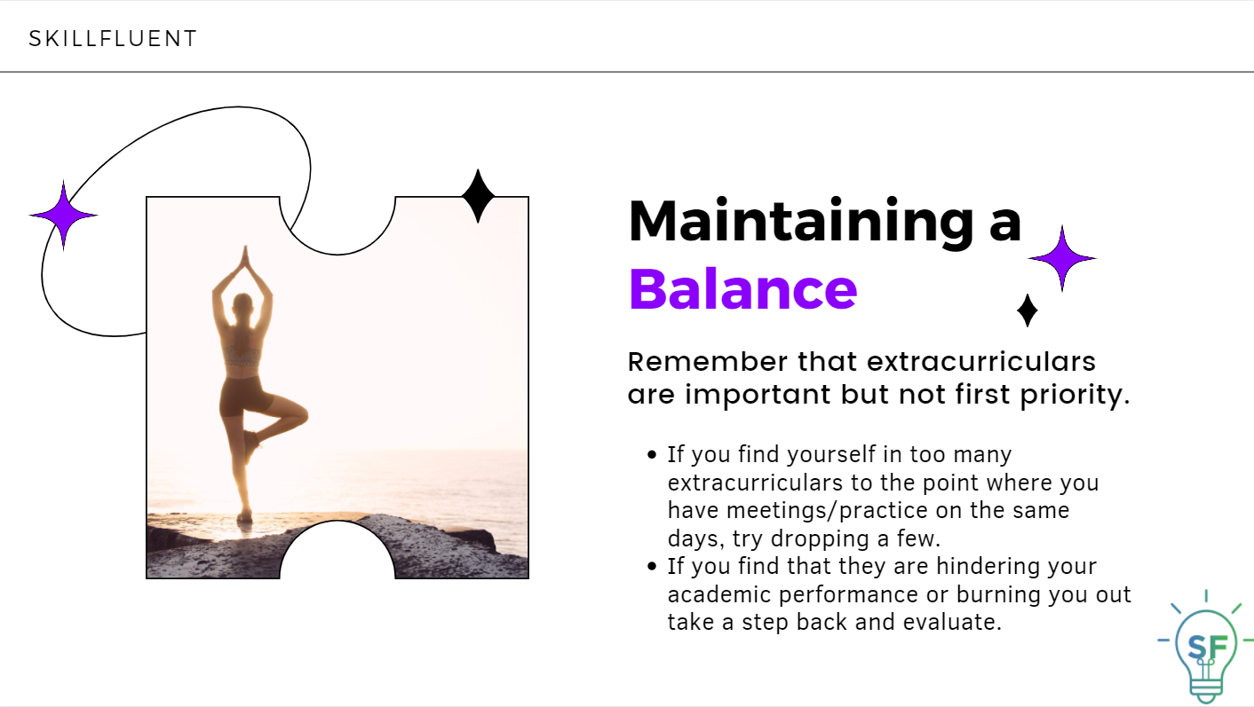 Maintaining a Balance: Remember that extracurriculars are important but not first priority. If you find yourself in too many extracurriculars to the point where you have meetings/practice on the same days, try dropping a few. If you find that they are hindering your academic performance or burning you out take a step back and evaluate.