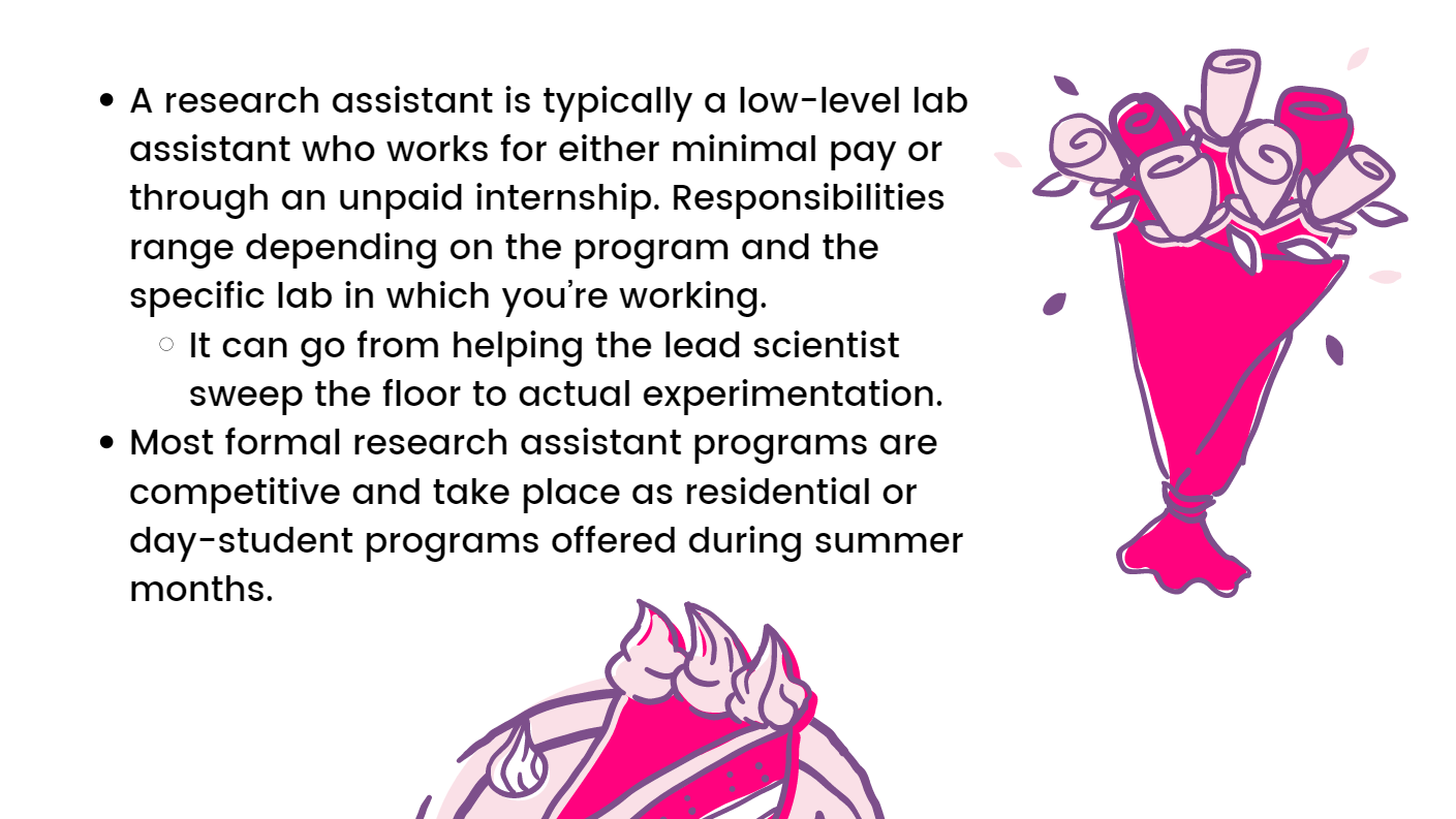 A research assistant is typically a low-level lab assistant who works for either minimal pay or through an unpaid internship. Responsibilities range depending on the program and the specific lab in which you’re working. It can go from helping the lead scientist sweep the floor to actual experimentation. Most formal research assistant programs are competitive and take place as residential or day-student programs offered during the summer months.